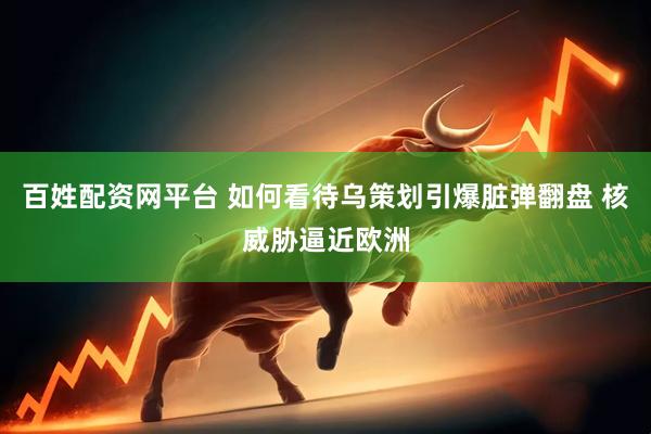 百姓配资网平台 如何看待乌策划引爆脏弹翻盘 核威胁逼近欧洲