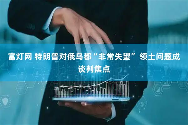 富灯网 特朗普对俄乌都“非常失望” 领土问题成谈判焦点