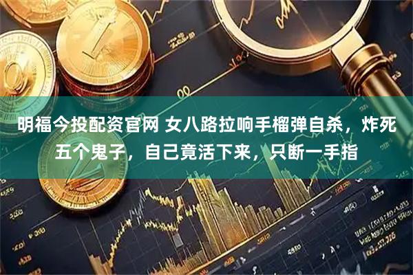 明福今投配资官网 女八路拉响手榴弹自杀，炸死五个鬼子，自己竟活下来，只断一手指