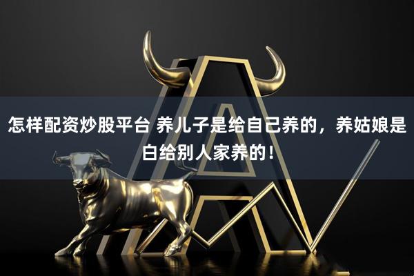 怎样配资炒股平台 养儿子是给自己养的，养姑娘是白给别人家养的！