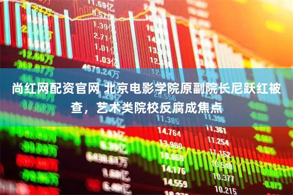 尚红网配资官网 北京电影学院原副院长尼跃红被查，艺术类院校反腐成焦点