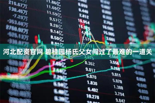 河北配资官网 碧桂园杨氏父女闯过了最难的一道关