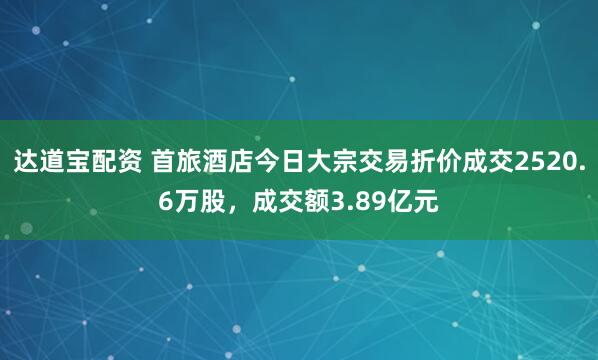 达道宝配资 首旅酒店今日大宗交易折价成交2520.6万股，成交额3.89亿元