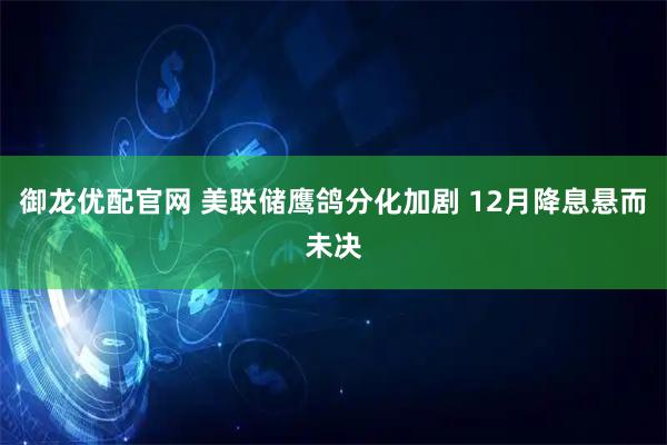 御龙优配官网 美联储鹰鸽分化加剧 12月降息悬而未决