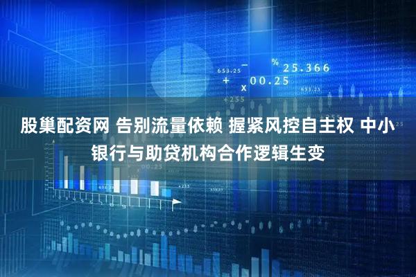 股巢配资网 告别流量依赖 握紧风控自主权 中小银行与助贷机构合作逻辑生变
