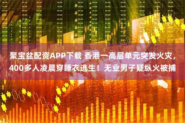 聚宝盆配资APP下载 香港一高层单元突发火灾，400多人凌晨穿睡衣逃生！无业男子疑纵火被捕