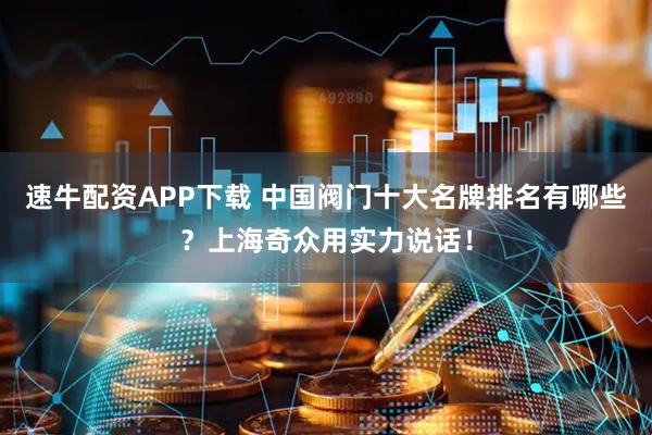 速牛配资APP下载 中国阀门十大名牌排名有哪些？上海奇众用实力说话！