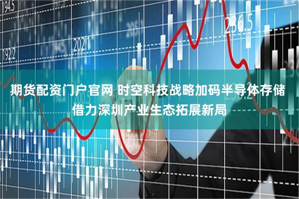 期货配资门户官网 时空科技战略加码半导体存储 借力深圳产业生态拓展新局