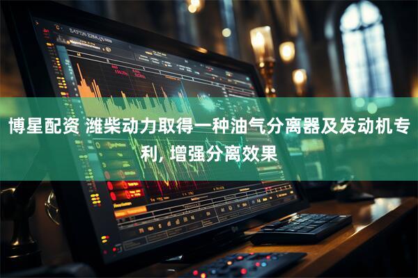 博星配资 潍柴动力取得一种油气分离器及发动机专利, 增强分离效果