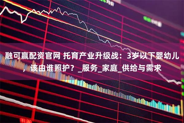 融可赢配资官网 托育产业升级战：3岁以下婴幼儿，该由谁照护？_服务_家庭_供给与需求