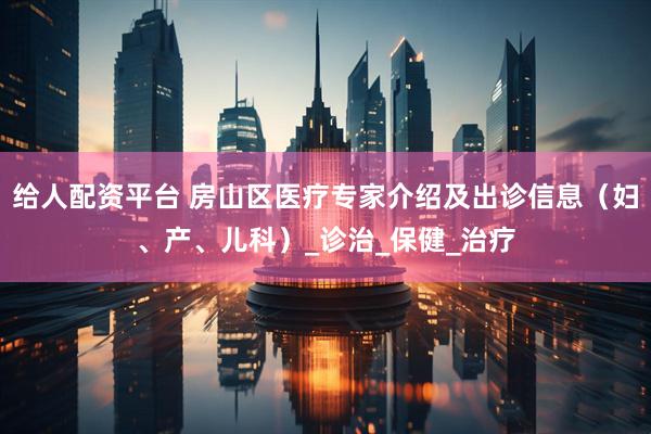 给人配资平台 房山区医疗专家介绍及出诊信息（妇、产、儿科）_诊治_保健_治疗
