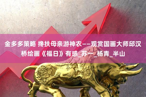 金多多策略 搀扶母亲游神农——观赏国画大师邱汉桥绘画《福日》有感_苏一_杨青_半山