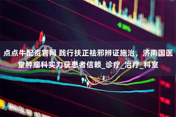 点点牛配资官网 践行扶正祛邪辨证施治，济南国医堂肿瘤科实力获患者信赖_诊疗_治疗_科室