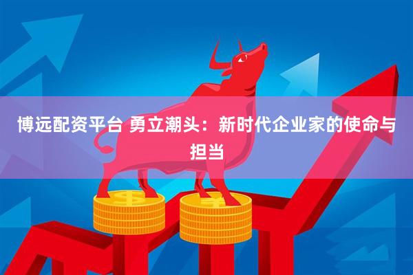 博远配资平台 勇立潮头：新时代企业家的使命与担当
