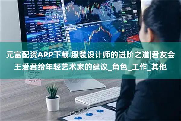 元富配资APP下载 服装设计师的进阶之道|君友会王爱君给年轻艺术家的建议_角色_工作_其他