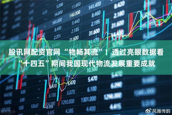 股讯网配资官网 “物畅其流”！透过亮眼数据看“十四五”期间我国现代物流发展重要成就