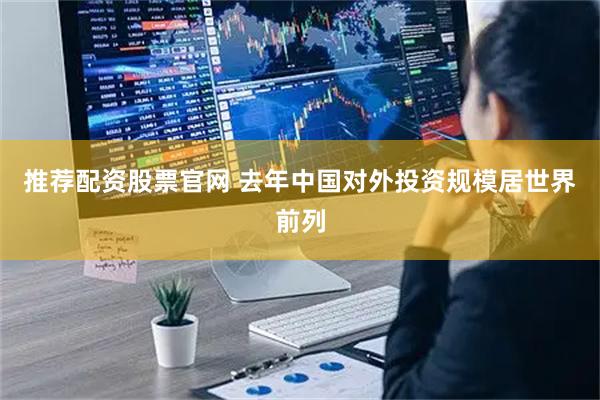 推荐配资股票官网 去年中国对外投资规模居世界前列