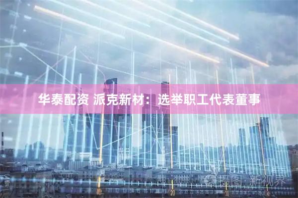 华泰配资 派克新材：选举职工代表董事