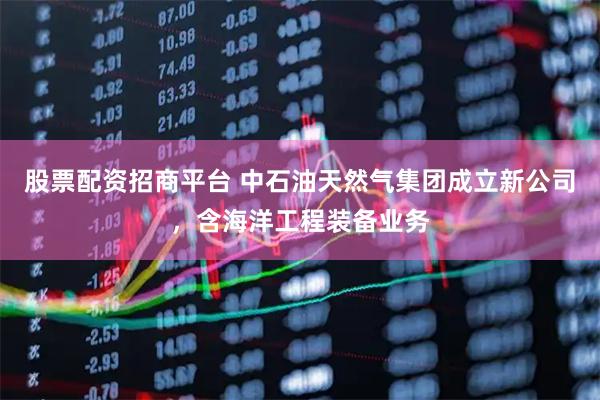 股票配资招商平台 中石油天然气集团成立新公司，含海洋工程装备业务