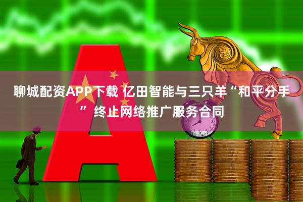 聊城配资APP下载 亿田智能与三只羊“和平分手” 终止网络推广服务合同
